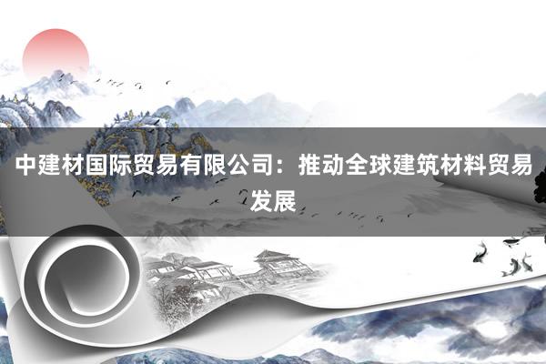 中建材国际贸易有限公司：推动全球建筑材料贸易发展